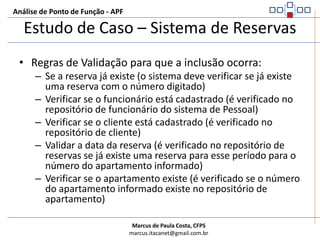 Análise de Ponto de Função - APFEstudo de Caso – Sistema de ReservasRegistro de ReservaNúmero da Reserva: [ _ _ _ _ ]Matrícula do Funcionário: [ _ _ _ _ ]Código do Cliente: [ _ _ _ _ ]Data da Reserva: [ _ _ _ _ ]Período:                 Início: [ _ _ _ _ ]                Fim: [ _ _ _ _ ]         Tipo Apto: [ _ _ ]Pessoa: [ _ _ _ _ _ _ _ _ _ _ _ _ _ _ _ _ _ _ _ _ _ _ _ _ _ _ _ _ ]Número Apartamento: [ _ _ _ _ ]