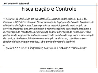 Fiscalização e ControlePor que medir software?“- Assunto: TECNOLOGIA DA INFORMAÇÃO. DOU de 28.09.2007, S. 1, p. 145. Ementa: o TCU determinou ao Departamento de Logística do Exército Brasileiro, do Ministério da Defesa, que fossem previstas metodologias de mensuração de serviços prestados que privilegiassem a remuneração da contratada mediante a mensuração de resultados, a exemplo da análise por Pontos de Função (método padronizado largamente utilizado no mercado nos dias de hoje para a mensuração de serviços de desenvolvimento e manutenção de sistemas, considerando as funcionalidades implementadas, sob o ponto de vista do usuário),...... (item 9.2.2.2, TC-019.998/2007-7, Acórdão nº 2.024/2007-TCUPlenário).”