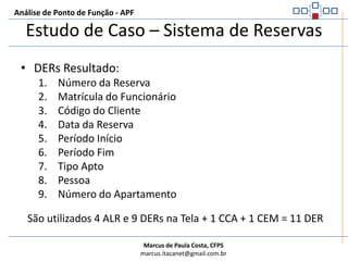 Análise de Ponto de Função - APFEstudo de Caso – Sistema de ReservasALR Resultado:Arquivo de Reserva (é lido na validação se a reserva já existe e é gravado com os dados da reserva)Contar Somente um ALR, pois se trata de ALI lido e mantido durante o processo elementar.Arquivo de Funcionário (é lido para verificar se o funcionário existe)Contar um ALR, pois se trata de um AIE lido durante a execução do processo elementarArquivo de Clientes (é lido para ver se o cliente informado já estava cadastrado)Contar um ALR, pois se trata de um ALI lido durante a execução do processo elementarArquivo de Apartamento (é lido para verificar se o apartamento existe)Contar um ALR, pois se trata de um ALI lido durante a execução do processo elementarPara execução do Processo Elementar são utilizados 4 ALR