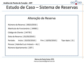 Análise de Ponto de Função - APFEstudo de Caso – Sistema de ReservasA próxima tela é a alteração da reserva. Os dados foram obtidos a partir de uma consulta pelo código da reserva.Na tela tudo pode ser alterado menos o Código da Reserva e o Código do ClienteCaso seja necessário mudar um cliente de uma reserva é necessário excluir a reserva e criar uma nova para o novo clienteAs regras de validação são as mesmas das utilizadas ao inserir uma reserva, porém não executa a validação de cliente.
