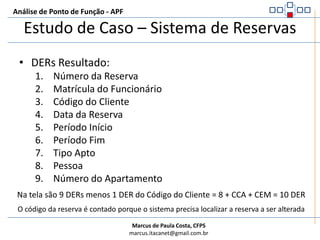 Análise de Ponto de Função - APFEstudo de Caso – Sistema de ReservasALR Resultado:Arquivo de Reserva (é lido na validação se a reserva já existe e é gravado com os dados da reserva)Contar Somente um ALR, pois se trata de ALI lido e mantido durante o processo elementar.Arquivo de Funcionário (é lido para verificar se o funcionário existe)Contar um ALR, pois se trata de um AIE lido durante a execução do processo elementarArquivo de Apartamento (é lido para verificar se o apartamento existe)Contar um ALR, pois se trata de um ALI lido durante a execução do processo elementarPara execução do Processo Elementar são utilizados 3 ALR