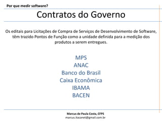 Contratos do GovernoPor que medir software?Os editais para Licitações de Compra de Serviços de Desenvolvimento de Software, têm trazido Pontos de Função como a unidade definida para a medição dos produtos a serem entregues.MPSANACBanco do BrasilCaixa EconômicaIBAMABACEN