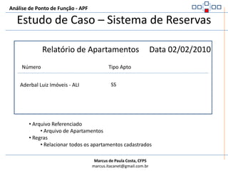 Análise de Ponto de Função - APFEstudo de Caso – Sistema de ReservasResultado:Apenas 1 ALR, pois todas as informações vem do repositório de reservaDERs:Nome e SobrenomeTipo ApartamentoPeríodo inícioPeríodo fimCCACEMÉ uma Consulta Externa ( não tem cálculo, nem dado derivado, nem mantém ALI ao ser realizada nem tampouco altera o comportamento do sistema ao ser realizada.