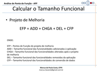 Análise de Ponto de Função - APFCalcular o Tamanho FuncionalIniciar a contagem da aplicação após um projeto de desenvolvimentoAFP = ADDONDE:AFP – Pontos de Função da aplicaçãoADD – Tamanho funcional das funcionalidades entregues ao usuário na conclusão do projetoNão utiliza o tamanho funcional das funções para Conversão de Dados identificadas no Projeto de Desenvolvimento!!!