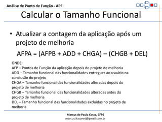 Análise de Ponto de Função - APFCalcular o Tamanho FuncionalProjeto de MelhoriaEFP = ADD + CHGA + DEL + CFPONDE:EFP – Pontos de Função do projeto de melhoriaADD – Tamanho funcional das funcionalidades adicionadas à aplicaçãoCHGA – Tamanho funcional das funcionalidades alteradas após o projeto de melhoriaDEL – Tamanho funcional das funcionalidades removidas da aplicaçãoCFP – Tamanho funcional das funcionalidades de conversão de dados