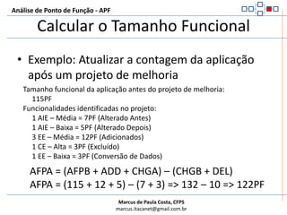 Análise de Ponto de Função - APFCalcular o Tamanho FuncionalExemplo: Projeto de MelhoriaFuncionalidades identificadas no projeto:     1 AIE – Baixa = 5PF (Alterado Depois)     3 EE – Média = 12PF (Adicionados)     1 CE – Alta = 3PF (Excluído)     1 EE – Baixa = 3PF (Conversão de Dados)EFP = ADD + CHGA + DEL + CFPEFP = (12) + (5) + (3) + (3) => 23PF
