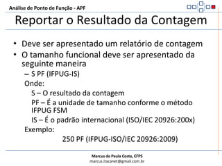 Análise de Ponto de Função - APFCalcular o Tamanho FuncionalAtualizar a contagem da aplicação após um projeto de melhoriaAFPA = (AFPB + ADD + CHGA) – (CHGB + DEL)ONDE:AFP – Pontos de Função da aplicação depois do projeto de melhoriaADD – Tamanho funcional das funcionalidades entregues ao usuário na conclusão do projetoCHGA – Tamanho funcional das funcionalidades alteradas depois do projeto de melhoriaCHGB – Tamanho funcional das funcionalidades alteradas antes do projeto de melhoriaDEL – Tamanho funcional das funcionalidades excluídas no projeto de melhoria