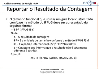 Análise de Ponto de Função - APFCalcular o Tamanho FuncionalExemplo: Atualizar a contagem da aplicação após um projeto de melhoriaTamanho funcional da aplicação antes do projeto de melhoria:     115PFFuncionalidades identificadas no projeto:     1 AIE – Média = 7PF (Alterado Antes)     1 AIE – Baixa = 5PF (Alterado Depois)     3 EE – Média = 12PF (Adicionados)     1 CE – Alta = 3PF (Excluído)     1 EE – Baixa = 3PF (Conversão de Dados)AFPA = (AFPB + ADD + CHGA) – (CHGB + DEL)AFPA = (115 + 12 + 5) – (7 + 3) => 132 – 10 => 122PF