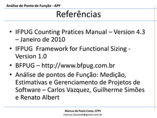 Análise de Ponto de Função - APFReportar o Resultado da ContagemDeve ser apresentado um relatório de contagemO tamanho funcional deve ser apresentado da seguinte maneiraS PF (IFPUG-IS)Onde:	S – O resultado da contagem	PF – É a unidade de tamanho conforme o método IFPUG FSM	IS – É o padrão internacional (ISO/IEC 20926:200x)Exemplo:	250 PF (IFPUG-ISO/IEC 20926:2009)