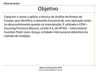 Plano de EnsinoObjetivoCapacitar o aluno a aplicar a técnica de Análise de Pontos de Função, que identifica o tamanho funcional de uma aplicação tanto no desenvolvimento quanto na manutenção. É utilizado o CPM – CountingPractices Manual, versão 4.3, do IFPUG – InternationalFunctionPointUsersGroup, entidade internacional detentora do método de medição.