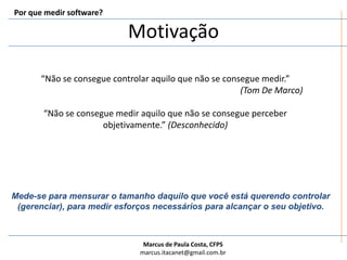 Por que medir software?Motivação“Não se consegue controlar aquilo que não se consegue medir.”(Tom De Marco)“Não se consegue medir aquilo que não se consegue perceber objetivamente.” (Desconhecido)Mede-se para mensurar o tamanho daquilo que você está querendo controlar (gerenciar), para medir esforços necessários para alcançar o seu objetivo.