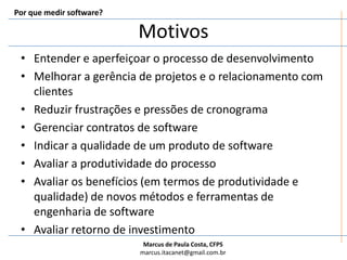 Por que medir software?MotivosEntender e aperfeiçoar o processo de desenvolvimentoMelhorar a gerência de projetos e o relacionamento com clientesReduzir frustrações e pressões de cronogramaGerenciar contratos de softwareIndicar a qualidade de um produto de softwareAvaliar a produtividade do processoAvaliar os benefícios (em termos de produtividade e qualidade) de novos métodos e ferramentas de engenharia de softwareAvaliar retorno de investimento