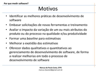 Por que medir software?MotivosIdentificar as melhores práticas de desenvolvimento de softwareEmbasar solicitações de novas ferramentas e treinamentoAvaliar o impacto da variação de um ou mais atributos do produto ou do processo na qualidade e/ou produtividadeFormar uma baseline para estimativasMelhorar a exatidão das estimativasOferecer dados qualitativos e quantitativos ao gerenciamento de desenvolvimento de software, de forma a realizar melhorias em todo o processo de desenvolvimento de software