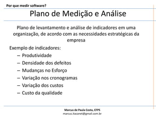 Plano de Medição e AnálisePor que medir software?Plano de levantamento e análise de indicadores em uma organização, de acordo com as necessidades estratégicas da empresaExemplo de indicadores:ProdutividadeDensidade dos defeitosMudanças no EsforçoVariação nos cronogramasVariação dos custosCusto da qualidade