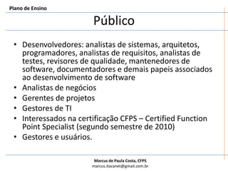 PúblicoDesenvolvedores: analistas de sistemas, arquitetos, programadores, analistas de requisitos, analistas de testes, revisores de qualidade, mantenedores de software, documentadores e demais papeis associados ao desenvolvimento de softwareAnalistas de negóciosGerentes de projetosGestores de TIInteressados na certificação CFPS – CertifiedFunctionPointSpecialist (segundo semestre de 2010)Gestores e usuários. Plano de Ensino