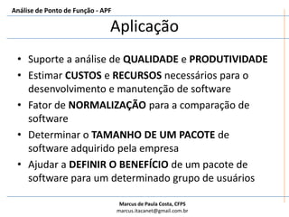 AplicaçãoSuporte a análise de QUALIDADE e PRODUTIVIDADEEstimar CUSTOS e RECURSOS necessários para o desenvolvimento e manutenção de softwareFator de NORMALIZAÇÃO para a comparação de softwareDeterminar o TAMANHO DE UM PACOTE de software adquirido pela empresaAjudar a DEFINIR O BENEFÍCIO de um pacote de software para um determinado grupo de usuáriosAnálise de Ponto de Função - APF