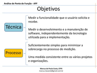 ObjetivosAnálise de Ponto de Função - APFMedir a funcionalidade que o usuário solicita e recebe.Medir o desenvolvimento e a manutenção de software, independentemente da tecnologia utilizada para a implementação.TécnicaSuficientemente simples para minimizar a sobrecarga no processo de medição.Uma medida consistente entre os vários projetos e organizações.Processo