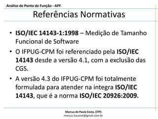 Referências NormativasISO/IEC 14143-1:1998 – Medição de Tamanho Funcional de SoftwareO IFPUG-CPM foi referenciado pela ISO/IEC 14143 desde a versão 4.1, com a exclusão das CGS.A versão 4.3 do IFPUG-CPM foi totalmente formulada para atender na integra ISO/IEC 14143, que é a norma ISO/IEC 20926:2009.Análise de Ponto de Função - APF