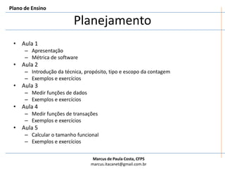 PlanejamentoPlano de EnsinoAula 1ApresentaçãoMétrica de softwareAula 2Introdução da técnica, propósito, tipo e escopo da contagemExemplos e exercíciosAula 3Medir funções de dadosExemplos e exercíciosAula 4Medir funções de transaçõesExemplos e exercíciosAula 5Calcular o tamanho funcionalExemplos e exercícios