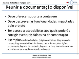 Reunir a documentação disponívelDeve oferecer suporte a contagemDeve descrever as funcionalidades impactadas pelo projetoTer acesso a especialistas aos quais poderão corrigir eventuais falhas na documentaçãoExemplo:modelo de dados (Lógico ou Físico), diagramas de classe, diagramas de fluxo de dados, casos de uso, descrições processuais, layouts de relatório, layouts de tela, manuais e outros artefatos de desenvolvimento de softwares.Análise de Ponto de Função - APF