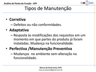 Tipos de ManutençãoAnálise de Ponto de Função - APFCorretivaDefeitos ou não conformidades.AdaptativaResposta às modificações dos requisitos em um momento em que partes do produto já foram instaladas. Mudança na funcionalidade.Perfectiva /Manutenção PreventivaMudanças  no ambiente sem alteração na funcionalidade.