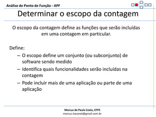 Determinar o escopo da contagemAnálise de Ponto de Função - APFO escopo da contagem define as funções que serão incluídas em uma contagem em particular.Define:O escopo define um conjunto (ou subconjunto) de software sendo medidoIdentifica quais funcionalidades serão incluídas na contagemPode incluir mais de uma aplicação ou parte de uma aplicação