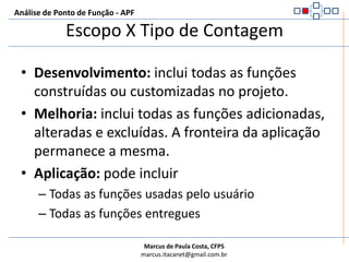 Escopo X Tipo de ContagemAnálise de Ponto de Função - APFDesenvolvimento: inclui todas as funções construídas ou customizadas no projeto.Melhoria: inclui todas as funções adicionadas, alteradas e excluídas. A fronteira da aplicação permanece a mesma.Aplicação: pode incluirTodas as funções usadas pelo usuárioTodas as funções entregues