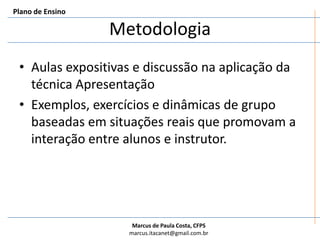 MetodologiaPlano de EnsinoAulas expositivas e discussão na aplicação da técnica ApresentaçãoExemplos, exercícios e dinâmicas de grupo baseadas em situações reais que promovam a interação entre alunos e instrutor.