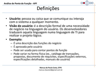DefiniçõesAnálise de Ponto de Função - APFUsuário: pessoa ou coisa que se comunique ou interaja com o sistema a qualquer momento.Visão do usuário: é a descrição formal de uma necessidade de negócio na linguagem do usuário. Os desenvolvedores traduzem aquela linguagem numa linguagem de TI para realizar o projeto lógico.Exemplo:É uma descrição das funções do negócioÉ aprovada pelo usuárioPode ser usada para contar pontos de funçãoPode variar na forma física (ex., catálogo de transações, propostas, documento de requisitos, especificações externas, especificações detalhadas, manuais do usuário)