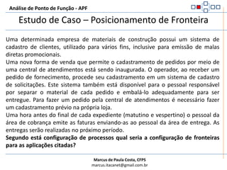 Regras para determinar a fronteiraAnálise de Ponto de Função - APFÉ determinada pela visão do usuário. Deve obedecer o que o usuário pode reconhecer e descreverA fronteira entre aplicações relacionadas é determinada pela visão da área funcional do usuário e não pela visão técnica ou tecnológicaUma fronteira já estabelecida numa aplicação sendo alterada não é influenciada pelo escopo da contagemCaso o escopo da contagem envolva mais de uma aplicação, as fronteiras entre as aplicações devem ser determinadas