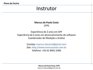 InstrutorPlano de EnsinoMarcus de Paula CostaCFPSExperiência de 2 anos em APFExperiência de 6 anos em desenvolvimento de softwareCoordenador de Medição e AnáliseContato: marcus.itacanet@gmail.comSite: http://www.marcuscosta.com.brTelefone: +55 61 8401-2483