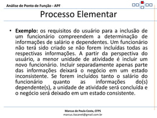 Análise de Ponto de Função - APFProcesso ElementarÉ a menor unidade de atividade significante para o usuário na aplicação.Tem que ser:Reconhecido pelo usuárioAuto contido (auto suficiente ou independente)Ser uma operação completaDeixar o negócio da aplicação sendo contada em um estado consistente após ser concluído.