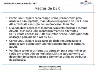 Análise de Ponto de Função - APFDefinição de DERÉ um campo único, reconhecido pelo usuário e não repetido.Se compararmos com a modelagem de dados seriam os atributos.Se o usuário não enxergar o campo existem grandes chances deste campo ter sido gerado por razões técnicas.