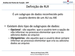 Análise de Ponto de Função - APFRegras de DERConte um DER para cada campo único, reconhecido pelo usuário e não repetido, mantido ou recuperado de um ALI ou AIE através da execução de um Processo Elementar.Quando duas aplicações mantém e/ou referenciam o mesmo ALI/AIE, mas cada uma mantém/referencia diferentes DERs, conte apenas os DERs que estão sendo usados por cada aplicação para medir o ALI ou AIE. Conte um DER para cada parte de dado requisitada pelo usuário para estabelecer um relacionamento com outro ALI ou AIE.Verifique como os atributos se agrupam para determinar se serão um único DER ou múltiplos DERs; o agrupamento vai depender de como o processo elementar utiliza os atributos na aplicação.