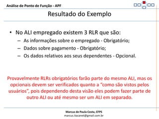 Análise de Ponto de Função - APFExemplo de contagem de RLREm uma aplicação de recursos humanos, as informações sobre um empregado são adicionadas cadastrando-se dados genéricos. Também foi determinado pelo usuário que existe a obrigatoriedade de cadastramento do tipo de pagamento (por hora ou mensal) para o empregado. No cadastramento de um empregado podem ser incluídas informações a respeito de seus dependentes. 