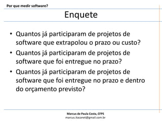 Por que medir software?EnqueteQuantos já participaram de projetos de software que extrapolou o prazo ou custo?Quantos já participaram de projetos de software que foi entregue no prazo?Quantos já participaram de projetos de software que foi entregue no prazo e dentro do orçamento previsto?