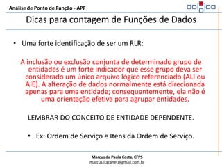 Análise de Ponto de Função - APFDicas para contagem de Funções de Dados Uma aplicação pode utilizar um ALI ou AIE diversas vezes, porém o ALI ou AIE é contado uma única vez. Um arquivo lógico não pode ser contado como um ALI e um AIE na mesma aplicação. Caso isto ocorra, conte-o como um ALI. Arquivos com mais de um tipo de registro indicam vários RLRs (Ex.: arquivos de transações). Tabelas dependentes geralmente são um RLR da tabela pai e não são contadas como funções de dados separadas. Verifique se o arquivo é mantido dentro da aplicação. Se for, sempre será um ALI. Arquivos de interface gerados em um aplicação não são contados como função de dados na aplicação que o gerou. Arquivos de help, mantidos fora da aplicação, são contados como AIE. 