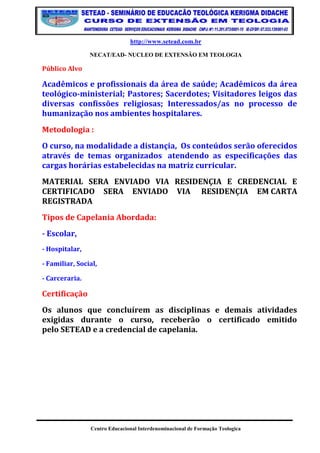 http://www.setead.com.br 
NECAT/EAD- NUCLEO DE EXTENSÃO EM TEOLOGIA 
Centro Educacional Interdenominacional de Formação Teologica 
Público Alvo 
Acadêmicos e profissionais da área de saúde; Acadêmicos da área teológico-ministerial; Pastores; Sacerdotes; Visitadores leigos das diversas confissões religiosas; Interessados/as no processo de humanização nos ambientes hospitalares. 
Metodologia : 
O curso, na modalidade a distançia, Os conteúdos serão oferecidos através de temas organizados atendendo as especificações das cargas horárias estabelecidas na matriz curricular. 
MATERIAL SERA ENVIADO VIA RESIDENÇIA E CREDENCIAL E CERTIFICADO SERA ENVIADO VIA RESIDENÇIA EM CARTA REGISTRADA 
Tipos de Capelania Abordada: 
- Escolar, 
- Hospitalar, 
- Familiar, Social, 
- Carceraria. 
Certificação 
Os alunos que concluírem as disciplinas e demais atividades exigidas durante o curso, receberão o certificado emitido pelo SETEAD e a credencial de capelania.  
