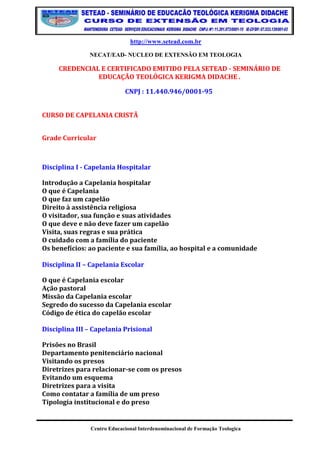 http://www.setead.com.br 
NECAT/EAD- NUCLEO DE EXTENSÃO EM TEOLOGIA 
Centro Educacional Interdenominacional de Formação Teologica 
CREDENCIAL E CERTIFICADO EMITIDO PELA SETEAD - SEMINÁRIO DE EDUCAÇÃO TEOLÓGICA KERIGMA DIDACHE . 
CNPJ : 11.440.946/0001-95 
CURSO DE CAPELANIA CRISTÃ 
Grade Curricular 
Disciplina I - Capelania Hospitalar 
Introdução a Capelania hospitalar O que é Capelania O que faz um capelão Direito à assistência religiosa O visitador, sua função e suas atividades O que deve e não deve fazer um capelão Visita, suas regras e sua prática O cuidado com a família do paciente Os benefícios: ao paciente e sua família, ao hospital e a comunidade Disciplina II – Capelania Escolar 
O que é Capelania escolar Ação pastoral Missão da Capelania escolar Segredo do sucesso da Capelania escolar Código de ética do capelão escolar Disciplina III – Capelania Prisional 
Prisões no Brasil Departamento penitenciário nacional Visitando os presos Diretrizes para relacionar-se com os presos Evitando um esquema Diretrizes para a visita Como contatar a família de um preso Tipologia institucional e do preso  