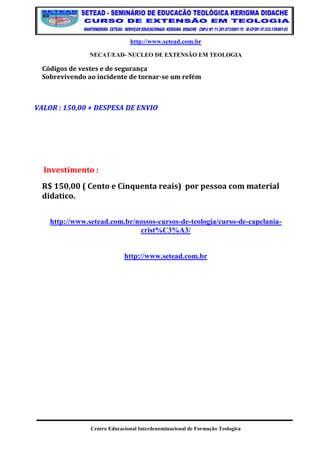 http://www.setead.com.br 
NECAT/EAD- NUCLEO DE EXTENSÃO EM TEOLOGIA 
Centro Educacional Interdenominacional de Formação Teologica 
Códigos de vestes e de segurança Sobrevivendo ao incidente de tornar-se um refém 
VALOR : 150,00 + DESPESA DE ENVIO 
Investimento : 
R$ 150,00 ( Cento e Cinquenta reais) por pessoa com material didatico. 
http://www.setead.com.br/nossos-cursos-de-teologia/curso-de-capelania- crist%C3%A3/ 
http://www.setead.com.br 
