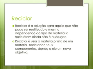 Reciclar
 Reciclar é a solução para aquilo que não
  pode ser reutilizado e mesmo
  dependendo do tipo de material a
  reciclarem ainda não é a solução.
 Reciclar é usar a matéria prima de um
  material, reciclando seus
  componentes, dando a ele um novo
  objetivo.
 