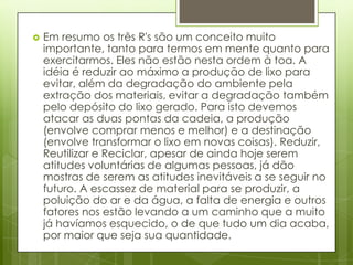    Em resumo os três R's são um conceito muito
    importante, tanto para termos em mente quanto para
    exercitarmos. Eles não estão nesta ordem à toa. A
    idéia é reduzir ao máximo a produção de lixo para
    evitar, além da degradação do ambiente pela
    extração dos materiais, evitar a degradação também
    pelo depósito do lixo gerado. Para isto devemos
    atacar as duas pontas da cadeia, a produção
    (envolve comprar menos e melhor) e a destinação
    (envolve transformar o lixo em novas coisas). Reduzir,
    Reutilizar e Reciclar, apesar de ainda hoje serem
    atitudes voluntárias de algumas pessoas, já dão
    mostras de serem as atitudes inevitáveis a se seguir no
    futuro. A escassez de material para se produzir, a
    poluição do ar e da água, a falta de energia e outros
    fatores nos estão levando a um caminho que a muito
    já havíamos esquecido, o de que tudo um dia acaba,
    por maior que seja sua quantidade.
 