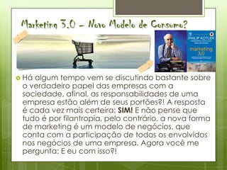 Marketing 3.0 – Novo Modelo de Consumo?



 Háalgum tempo vem se discutindo bastante sobre
 o verdadeiro papel das empresas com a
 sociedade, afinal, as responsabilidades de uma
 empresa estão além de seus portões?! A resposta
 é cada vez mais certeira: SIM! E não pense que
 tudo é por filantropia, pelo contrário, a nova forma
 de marketing é um modelo de negócios, que
 conta com a participação de todos os envolvidos
 nos negócios de uma empresa. Agora você me
 pergunta: E eu com isso?!
 