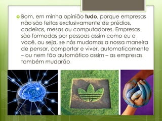  Bom, em minha opinião tudo, porque empresas
 não são feitas exclusivamente de prédios,
 cadeiras, mesas ou computadores. Empresas
 são formadas por pessoas assim como eu e
 você, ou seja, se nós mudamos a nossa maneira
 de pensar, comportar e viver, automaticamente
 – ou nem tão automático assim – as empresas
 também mudarão
 