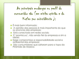 As principais mudanças no perfil do
     consumidor são (em minha opinião e do
           Kotler por coincidência ):
   É mais bem informado;
    A opinião das pessoas é mais importante do que
    os anúncios das empresas;
    Está conectado em redes sociais;
    É ‘promíscuo’, não sendo fiel às empresas e sim a
    ideais;
   Exige compromisso e responsabilidade social e
    ambiental das empresas;
    São consumidores que saltaram para o topo da
    Pirâmide de Maslow.
 