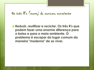 Os três R's (erres) do consumo consciente

 Reduzir,reutilizar e reciclar. Os três R's que
  podem fazer uma enorme diferença para
  o bolso e para o meio ambiente. O
  problema é escapar do lugar comum da
  maneira "moderna" de se viver.
 