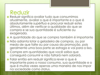Reduzir
   Reduzir significa avaliar tudo que consumimos
    atualmente, avaliar o que é importante e o que é
    absolutamente supérfluo e procurar reduzir estes
    últimos, além de verificar a qualidade do que se
    compra e se sua quantidade é suficiente ou
    exagerada.
   A quantidade do que se compra também é importante
   Não adianta lotar a geladeira de compras, ou por
    medo de que falte ou por causa da promoção, pois
    geralmente uma boa parte se estraga e vai para o lixo.
   Compre em quantidades que você saiba que
    conseguirá consumir e não faltará nem sobrará.
   Falar então em reduzir significa rever o que é
    importante para o nosso consumo, sua quantidade e o
    que é muitas vezes apenas uma maneira de nos impor
    na sociedade como status.
 