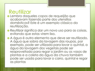 Reutilizar
 Lembra    daqueles copos de requeijão que
  acabavam fazendo parte dos utensílios
  domésticos? Este é um exemplo clássico da
  reutilização.
 Reutilizar significa dar um novo uso para as coisas,
  evitando que estas virem lixo.
 A água é outro elemento que deve ser reutilizado.
  A água que sobra da lavagem das roupas, por
  exemplo, pode ser utilizada para lavar o quintal, a
  água da lavagem dos vegetais pode ser
  reaproveitada para regar o jardim ou os vasos de
  plantas e a coleta da água da chuva também
  pode ser usada para lavar o carro, quintal e regar
  as plantas
 