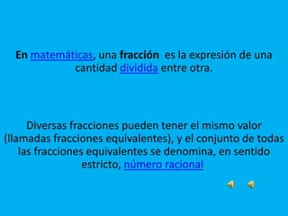 Enmatemáticas, una fracción es la expresión de una cantidaddivididaentre otra.Diversas fracciones pueden tener el mismo valor (llamadas fracciones equivalentes), y el conjunto de todas las fracciones equivalentes se denomina, en sentido estricto, número racional.