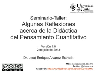 Seminario-Taller:
Algunas Reflexiones
acerca de la Didáctica
del Pensamiento Cuantitativo
Versión 1.0
2 de julio de 2013
Dr. José Enrique Alvarez Estrada
Mail: jeae@ucaribe.edu.mx
Twitter: @davincimx
Facebook: http://www.facebook.com/LeonardoDaVinciMX/
 
